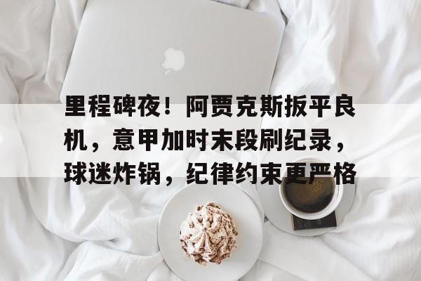 开云入口-里程碑夜！阿贾克斯扳平良机，意甲加时末段刷纪录，球迷炸锅，纪律约束更严格的简单介绍